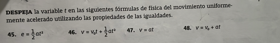 DESPEJA la variable t en las siguientes fórmulas de física del movimiento uniforme- 
mente acelerado utilizando las propiedades de las igualdades. 
45. e= 1/2 at^2 46. v=v_ot+ 1/2 at^2 47. v=at 48. v=v_o+at