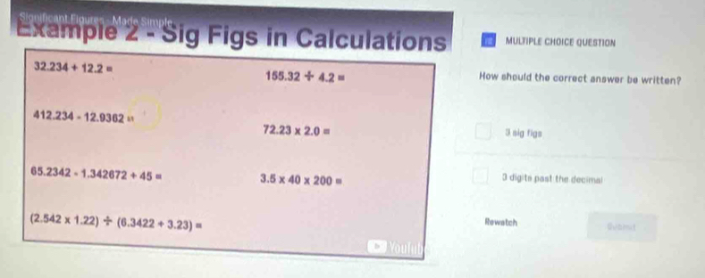 Example 2 - Sig Figs in Calculations MULTIPLE CHOICE QUESTION
32.234+12.2= How should the correct answer be written?
155.32/ 4.2=
412.234-12.9362= 3k nig figs
72.23* 2.0=
65.2342-1.342672+45=
3.5* 40* 200=
3 digits past the decimal
(2.542* 1.22)/ (6.3422+3.23)=
Rewatch shomut