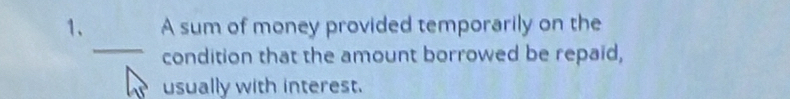 A sum of money provided temporarily on the 
_ 
condition that the amount borrowed be repaid, 
usually with interest.