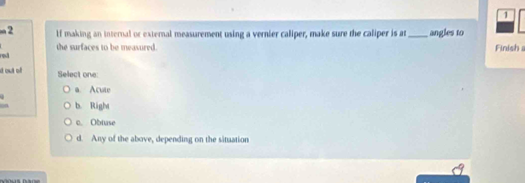 1
2 If making an internal or external measurement using a vernier caliper, make sure the caliper is at _angles to
the surfaces to be measured. Finish 
red 
d out of Select one:
a. Acute
lon
b. Right
c. Obtuse
d. Any of the above, depending on the situation