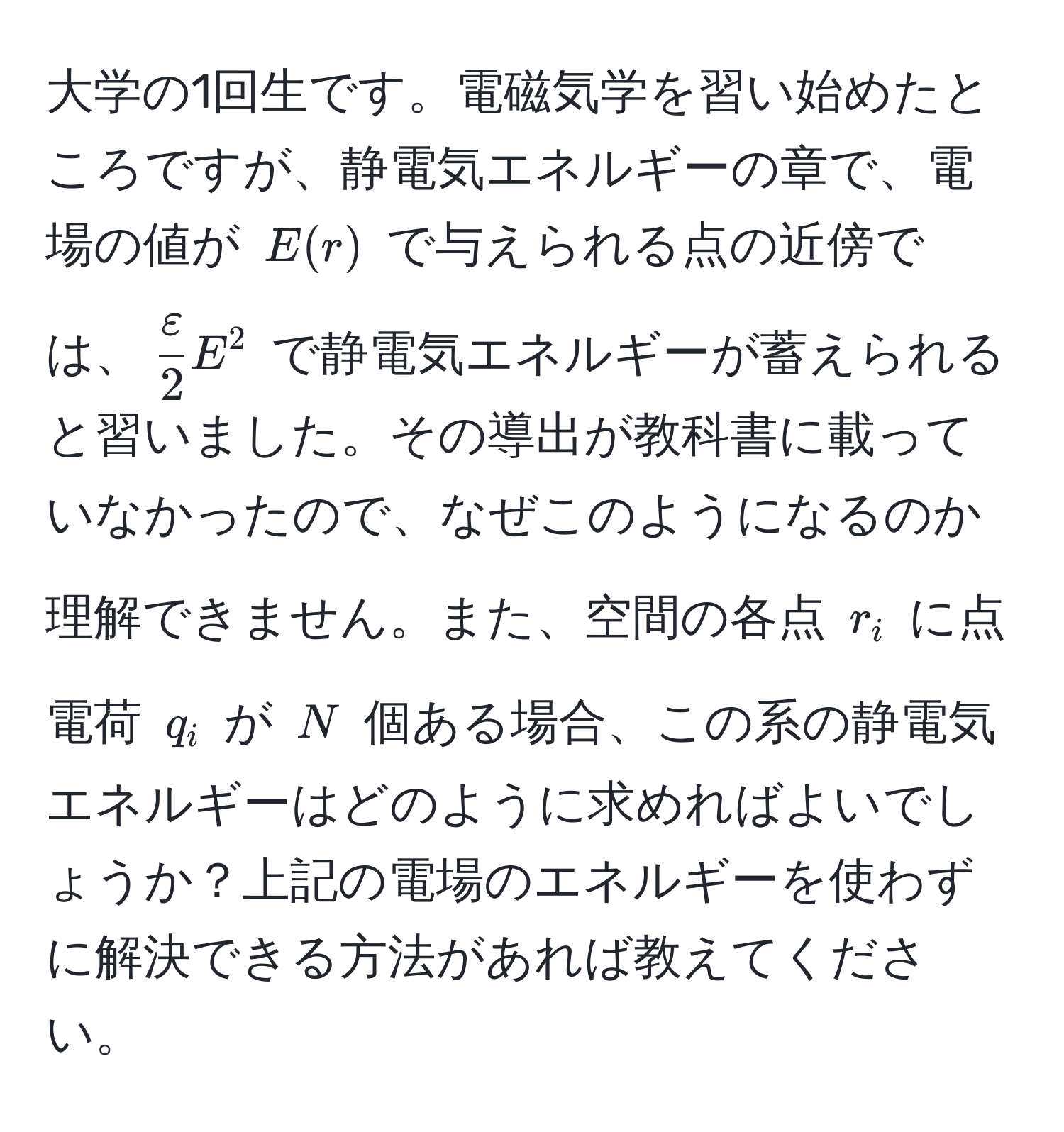大学の1回生です。電磁気学を習い始めたところですが、静電気エネルギーの章で、電場の値が $E(r)$ で与えられる点の近傍では、$ varepsilon/2  E^2$ で静電気エネルギーが蓄えられると習いました。その導出が教科書に載っていなかったので、なぜこのようになるのか理解できません。また、空間の各点 $r_i$ に点電荷 $q_i$ が $N$ 個ある場合、この系の静電気エネルギーはどのように求めればよいでしょうか？上記の電場のエネルギーを使わずに解決できる方法があれば教えてください。