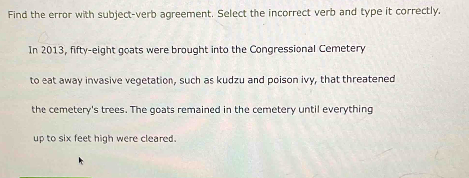 Find the error with subject-verb agreement. Select the incorrect verb and type it correctly. 
In 2013, fifty-eight goats were brought into the Congressional Cemetery 
to eat away invasive vegetation, such as kudzu and poison ivy, that threatened 
the cemetery's trees. The goats remained in the cemetery until everything 
up to six feet high were cleared.