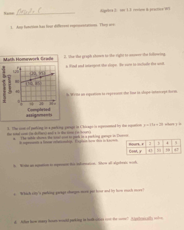 Name: _Algebra 2: sec 1.3 review & practice WS
1. Any function has four different representations. They are:
Math Homework Grade 2. Use the graph shown to the right to answer the following.
a. Find and interpret the slope. Be sure to include the unit.
5 
b. Write an equation to represent the line in slope-intercept form.
Completed
assignments
3. The cost of parking in a parking garage in Chicago is represented by the equation y=15x+20 where y is
the total cost (in dollars) and x is the time (in hours).
a. The table shows the total cost to park in a parking garage in Denver.
It represents a linear relationship. Explain how this is known.
b. Write an equation to represent this information. Show all algebraic work.
c. Which city’s parking garage charges more per hour and by how much more?
d. After how many hours would parking in both cities cost the same? Algebraically solve.