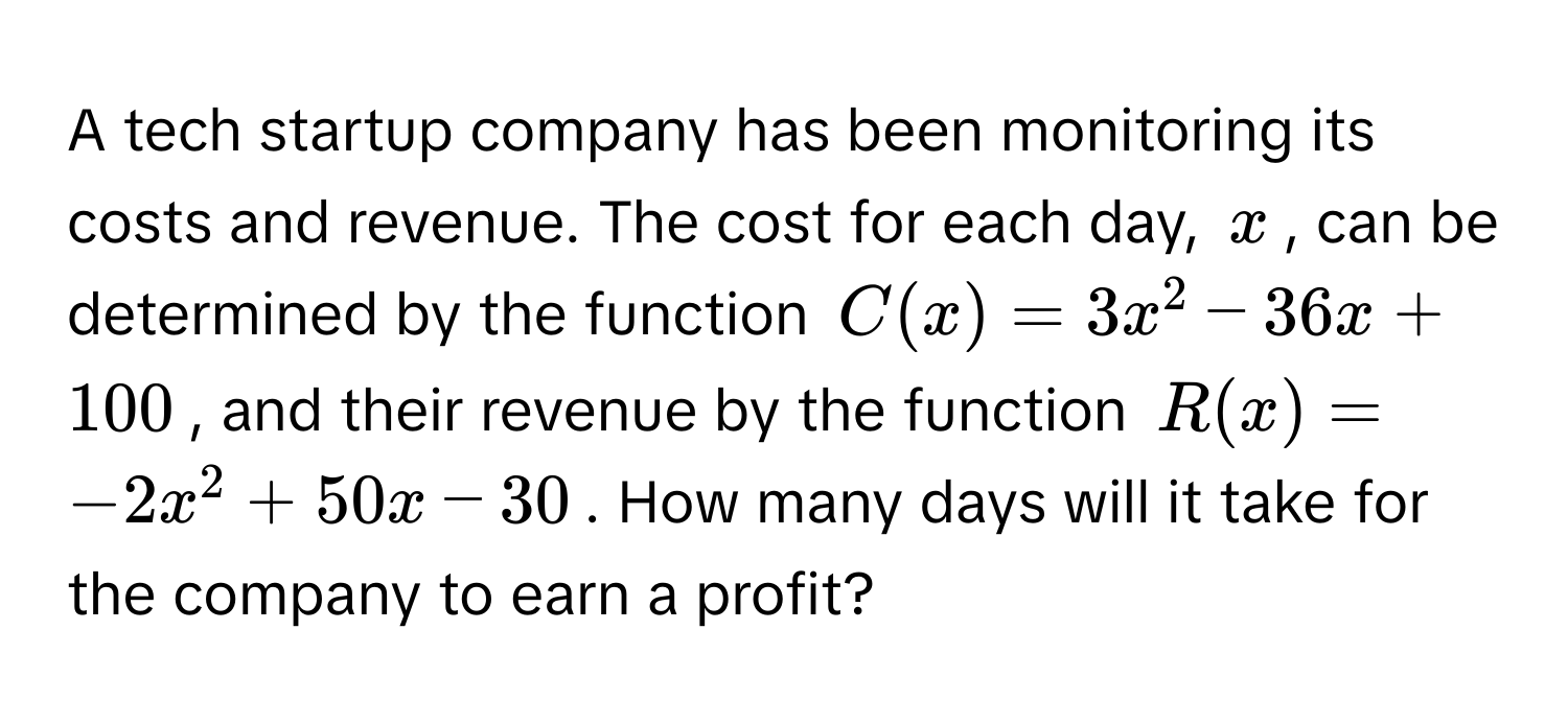 A tech startup company has been monitoring its costs and revenue. The cost for each day, $x$, can be determined by the function $C(x) = 3x^2 - 36x + 100$, and their revenue by the function $R(x) = -2x^2 + 50x - 30$. How many days will it take for the company to earn a profit?