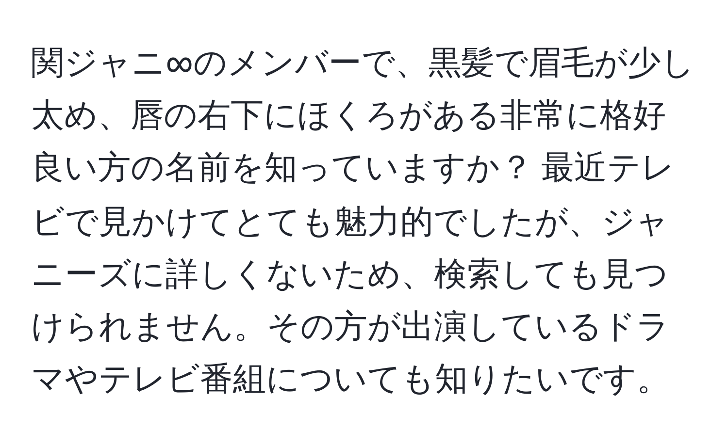 関ジャニ∞のメンバーで、黒髪で眉毛が少し太め、唇の右下にほくろがある非常に格好良い方の名前を知っていますか？ 最近テレビで見かけてとても魅力的でしたが、ジャニーズに詳しくないため、検索しても見つけられません。その方が出演しているドラマやテレビ番組についても知りたいです。