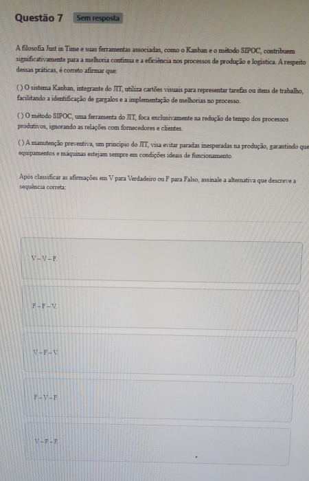 Sem resposta
A filosofia Just in Time e suas ferramentas associadas, como o Kanban e o método SIPOC, contribuem
significativamente para a melhoria continua e a eficiência nos processos de produção e logística. A respeito
dessas práticas, é correto afirmar que:
( ) O sistema Kanban, integrante do JTT, utiliza cartões visuais para representar tarefas ou itens de trabalho,
facilitando a identificação de gargalos e a implementação de melhorias no processo.
( ) O método SIPOC, uma ferramenta do JIT, foca exclusivamente na redução de tempo dos processos
produtivos, ignorando as relações com fornecedores e clientes.
( ) A manutenção preventiva, um princípio do JIT, visa evitar paradas inesperadas na produção, garantindo que
equipamentos e máquinas estejam sempre em condições ideais de funcionamento.
Após classificar as afirmações em V para Verdadeiro ou F para Falso, assinale a alternativa que descreve a
sequência correta:
V-V-F
F-F-V
V-F-V
F-V-F
V-F-F