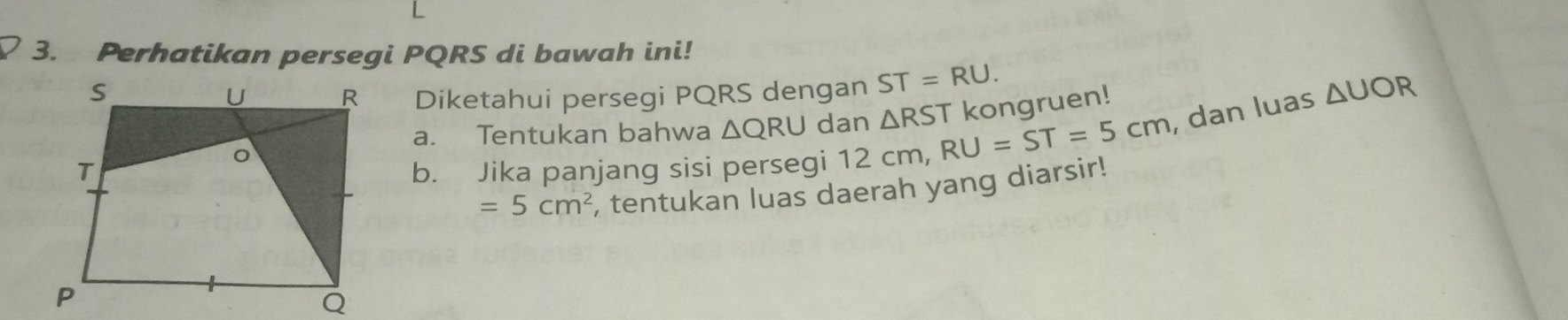 Perhatikan persegi PQRS di bawah ini! 
Diketahui persegi PQRS dengan ST=RU. 
a. Tentukan bahwa △ QRU dan △ RS T kongruen! 
b. Jika panjang sisi persegi 12 cm, RU=ST=5cm , dan luas △ UOR
=5cm^2 , tentukan luas daerah yang diarsir!