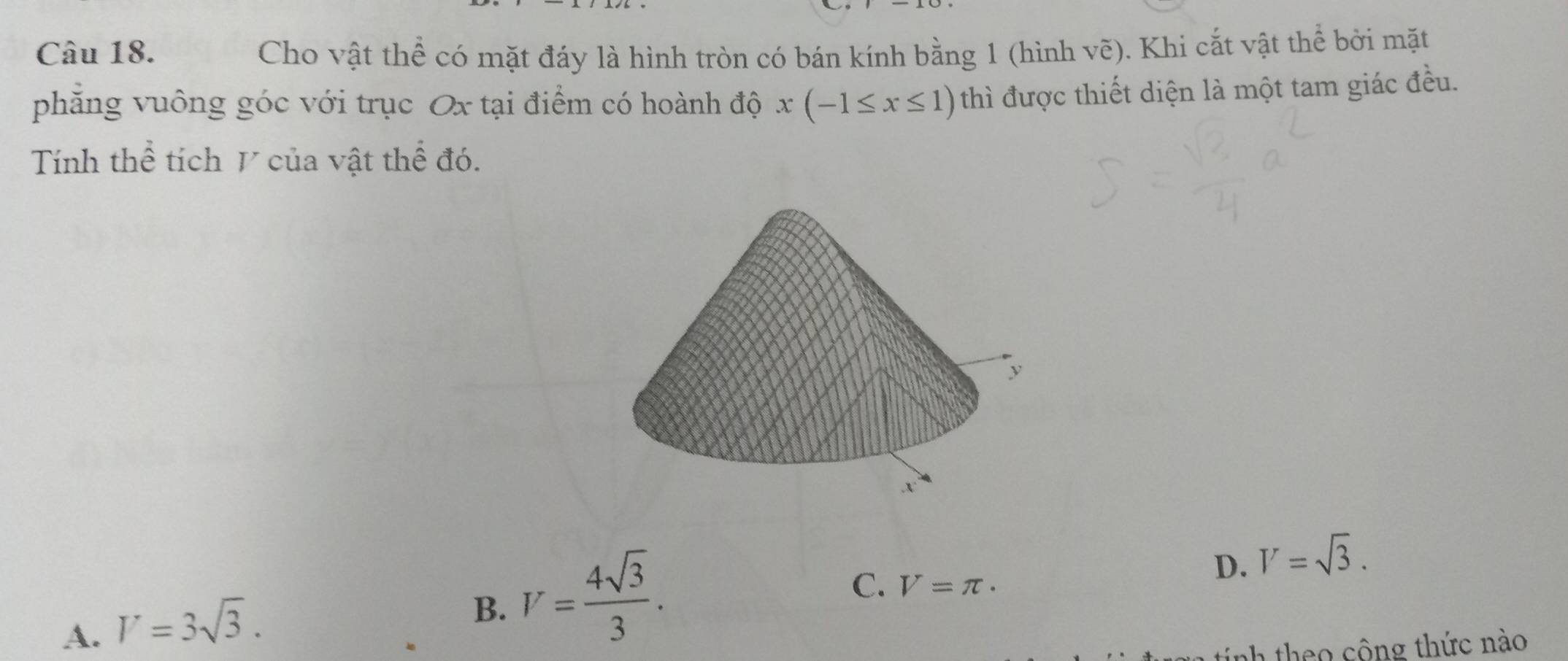 Cho vật thể có mặt đáy là hình tròn có bán kính bằng 1 (hình 1 ve (). Khi cắt vật thể bởi mặt
phẳng vuông góc với trục Ox tại điểm có hoành độ x(-1≤ x≤ 1) thì được thiết diện là một tam giác đều.
Tính thể tích V của vật thể đó.
A. V=3sqrt(3).
B. V= 4sqrt(3)/3 .
C. V=π ·
D. V=sqrt(3). 
tính theo công thức nào