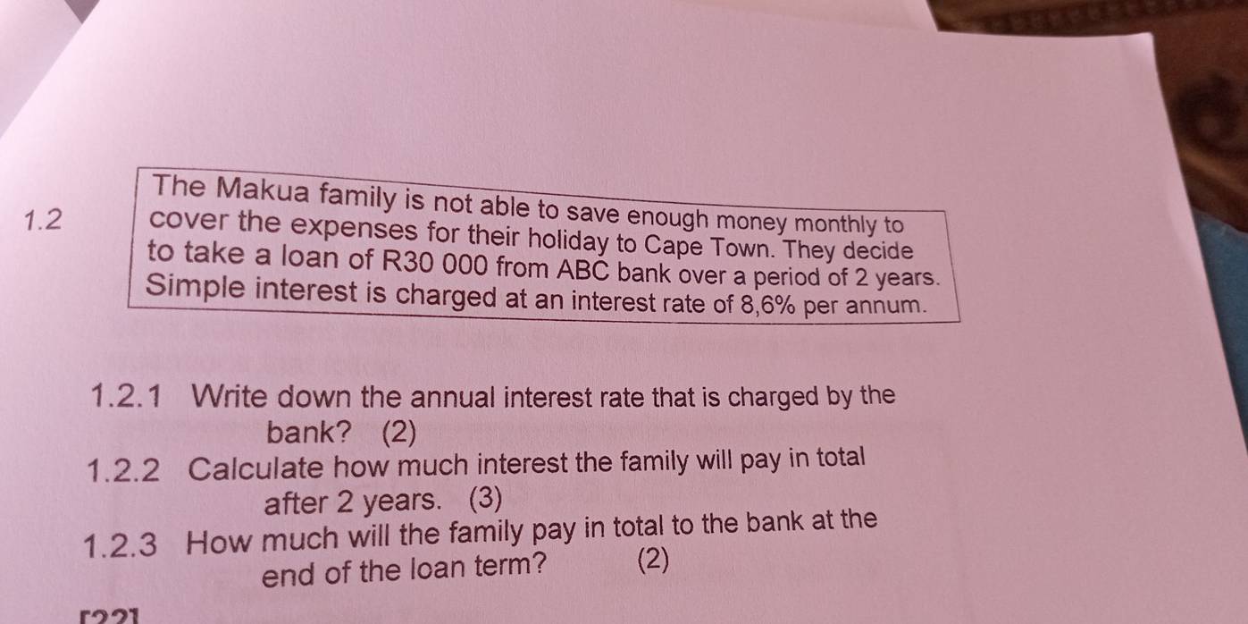 The Makua family is not able to save enough money monthly to 
1.2 cover the expenses for their holiday to Cape Town. They decide 
to take a loan of R30 000 from ABČ bank over a period of 2 years. 
Simple interest is charged at an interest rate of 8,6% per annum. 
1.2.1 Write down the annual interest rate that is charged by the 
bank? (2) 
1.2.2 Calculate how much interest the family will pay in total 
after 2 years. (3) 
1.2.3 How much will the family pay in total to the bank at the 
end of the loan term? (2)
r221