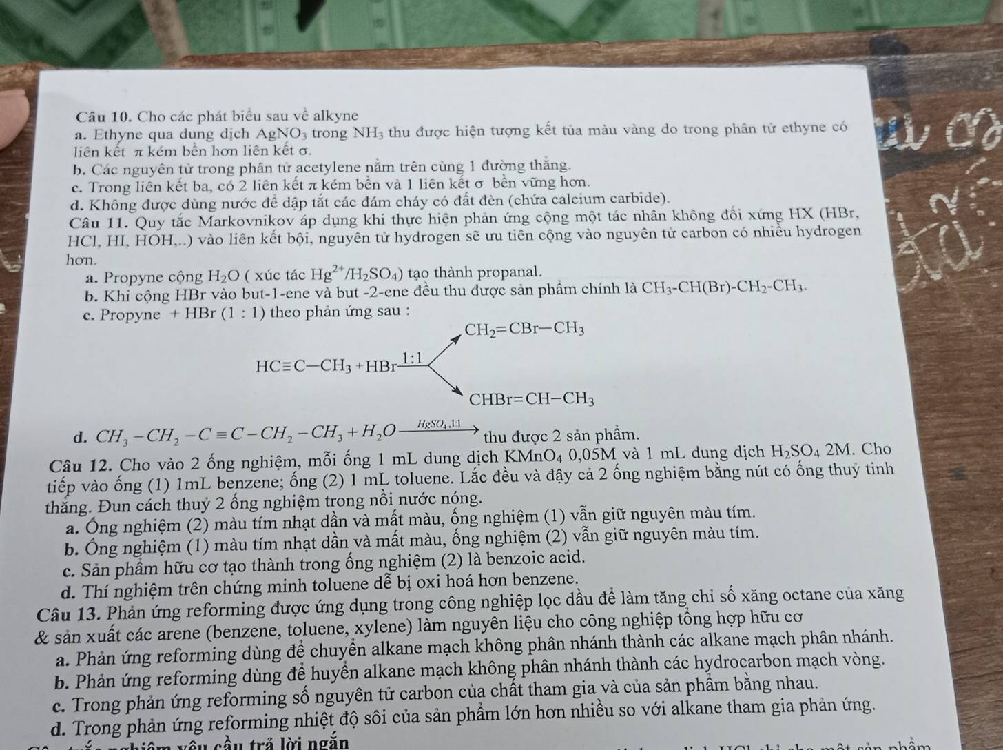 Cho các phát biểu sau về alkyne
a. Ethyne qua dung dịch AgNO_3 trong NH₃ thu được hiện tượng kết tủa màu vàng do trong phân tử ethyne có
liên kết π kém bền hơn liên kết σ.
b. Các nguyên tử trong phân tử acetylene nằm trên cùng 1 đường thăng.
c. Trong liên kết ba, có 2 liên kết π kém bền và 1 liên kết σ bền vững hơn.
d. Không được dùng nước để dập tắt các đám cháy có đất đèn (chứa calcium carbide).
Câu 11. Quy tắc Markovnikov áp dụng khi thực hiện phản ứng cộng một tác nhân không đổi xứng HX (HBr,
HCl, HI, HOH,..) vào liên kết bội, nguyên tử hydrogen sẽ ưu tiên cộng vào nguyên tử carbon có nhiều hydrogen
hơn.
a. Propyne cộng H_2O ( xúc tác Hg^(2+)/H_2SO_4) tạo thành propanal.
b. Khi cộng HBr vào but-1-ene và but -2-ene đều thu được sản phầm chính là CH_3-CH(Br)-CH_2-CH_3.
c. Propyne +HBr(1:1) theo phản ứng sau :
CH_2=CBr-CH_3
HCequiv C-CH_3+HBrxrightarrow 1:1
CHBr=CH-CH_3
d. CH_3-CH_2-Cequiv C-CH_2-CH_3+H_2Oxrightarrow HgSO_4.11 thu được 2 sản phầm.
Câu 12. Cho vào 2 ống nghiệm, mỗi ống 1 mL dung dịch KMnC 0_40,05 M và 1 mL dung dịch H_2SO_42M. Cho
tiếp vào ống (1) 1mL benzene; ống (2) 1 mL toluene. Lắc đều và đậy cả 2 ống nghiệm bằng nút có ống thuỷ tinh
thăng. Đun cách thuỷ 2 ống nghiệm trong nổi nước nóng.
a. Ông nghiệm (2) màu tím nhạt dần và mất màu, ống nghiệm (1) vẫn giữ nguyên màu tím.
b. Ông nghiệm (1) màu tím nhạt dần và mất màu, ống nghiệm (2) vẫn giữ nguyên màu tím.
c. Sản phầm hữu cơ tạo thành trong ống nghiệm (2) là benzoic acid.
d. Thí nghiệm trên chứng minh toluene dễ bị oxi hoá hơn benzene.
Câu 13. Phản ứng reforming được ứng dụng trong công nghiệp lọc dầu để làm tăng chỉ số xăng octane của xăng
& sản xuất các arene (benzene, toluene, xylene) làm nguyên liệu cho công nghiệp tổng hợp hữu cơ
a. Phản ứng reforming dùng để chuyền alkane mạch không phân nhánh thành các alkane mạch phân nhánh.
b. Phản ứng reforming dùng để huyển alkane mạch không phân nhánh thành các hydrocarbon mạch vòng.
c. Trong phản ứng reforming số nguyên tử carbon của chất tham gia và của sản phẩm bằng nhau.
d. Trong phản ứng reforming nhiệt độ sôi của sản phầm lớn hơn nhiều so với alkane tham gia phản ứng.
im  y ê u cầu trả lời ngắn