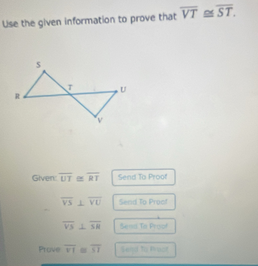 Use the given information to prove that overline VT≌ overline ST. 
Given: overline UT≌ overline RT Send To Proof
overline VS⊥ overline VU Send To Proof
overline VS⊥ overline SR Send To Proof 
Prove overline VI - overline SI Send to Pract