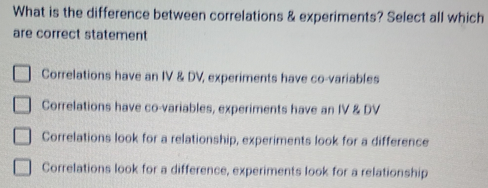 What is the difference between correlations & experiments? Select all which
are correct statement
Correlations have an IV & DV, experiments have co-variables
Correlations have co-variables, experiments have an IV & DV
Correlations look for a relationship, experiments look for a difference
Correlations look for a difference, experiments look for a relationship