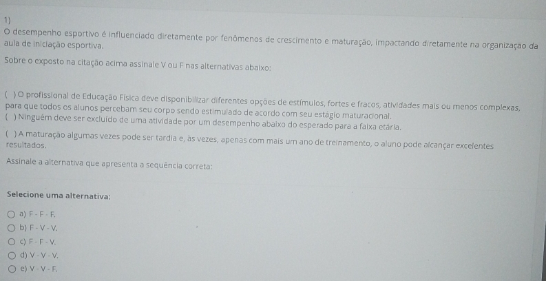 desempenho esportivo é influenciado diretamente por fenômenos de crescimento e maturação, impactando diretamente na organização da
aula de iniciação esportiva.
Sobre o exposto na citação acima assinale V ou F nas alternativas abaixo:
( ) O profissional de Educação Física deve disponibilizar diferentes opções de estímulos, fortes e fracos, atividades mais ou menos complexas,
para que todos os alunos percebam seu corpo sendo estimulado de acordo com seu estágio maturacional.
( ) Ninguém deve ser excluído de uma atividade por um desempenho abaixo do esperado para a faixa etária.
) A maturação algumas vezes pode ser tardia e, às vezes, apenas com mais um ano de treinamento, o aluno pode alcançar excelentes
resultados.
Assinale a alternativa que apresenta a sequência correta:
Selecione uma alternativa:
a) F-F-F.
b) F-V-V.
C) F-F-V_.
d) V-V-V.
e) V-V-F.