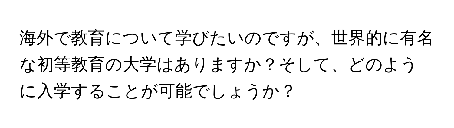 海外で教育について学びたいのですが、世界的に有名な初等教育の大学はありますか？そして、どのように入学することが可能でしょうか？