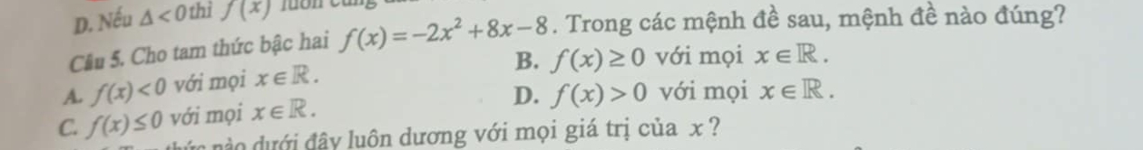 D. Nếu △ <0</tex> thì f(x)
Cầu 5. Cho tam thức bậc hai f(x)=-2x^2+8x-8. Trong các mệnh đề sau, mệnh đề nào đúng?
B. f(x)≥ 0 với mọi x∈ R.
A. f(x)<0</tex> với mọi x∈ R.
D. f(x)>0 với mọi x∈ R.
C. f(x)≤ 0 với mọi x∈ R. 
v o ưới đây luôn dương với mọi giá trị của x ?