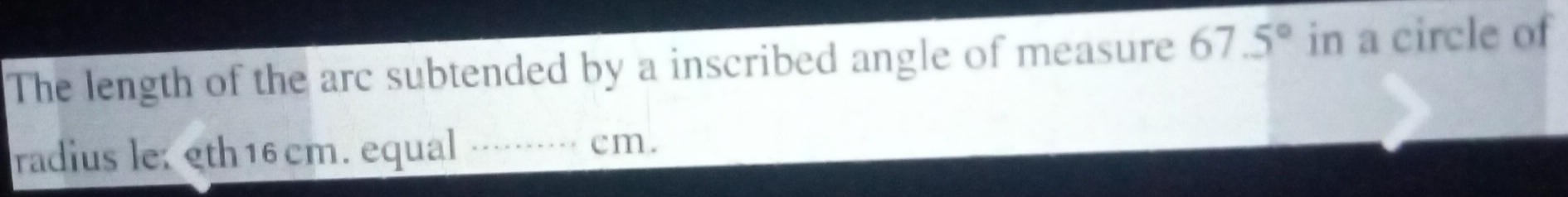 The length of the arc subtended by a inscribed angle of measure 67.5° in a circle of 
radius le: eth16 cm. equal ········· cm.