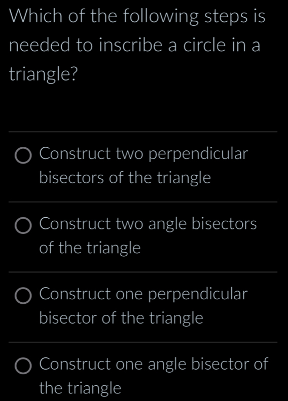 Which of the following steps is
needed to inscribe a circle in a
triangle?
_
Construct two perpendicular
bisectors of the triangle
_
Construct two angle bisectors
of the triangle
_
_
Construct one perpendicular
bisector of the triangle
_
Construct one angle bisector of
the triangle