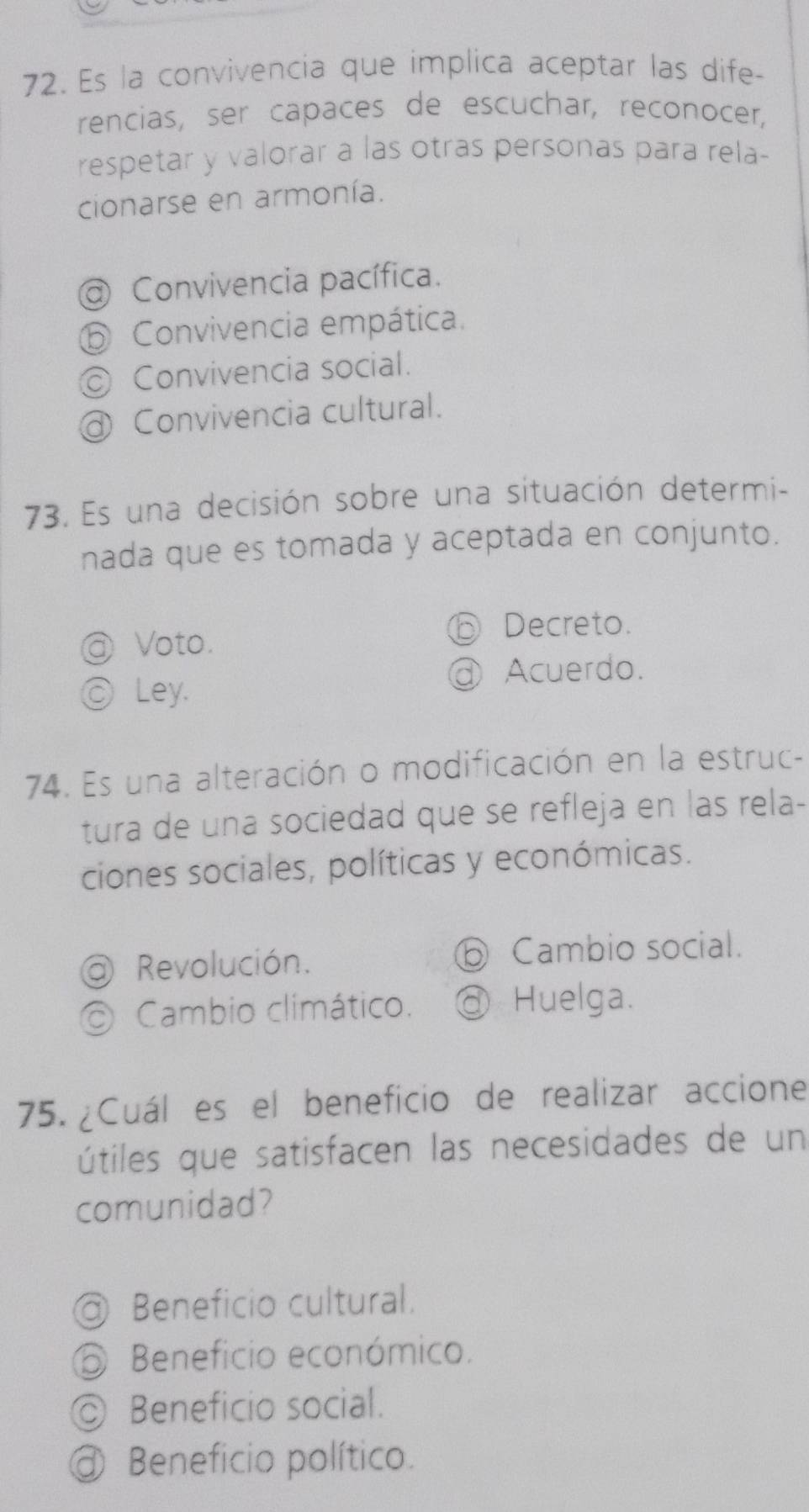 Es la convivencia que implica aceptar las dife-
rencias, ser capaces de escuchar, reconocer,
respetar y valorar a las otras personas para rela-
cionarse en armonía.
Convivencia pacífica.
⑤ Convivencia empática.
© Convivencia social.
@ Convivencia cultural.
73. Es una decisión sobre una situación determi-
nada que es tomada y aceptada en conjunto.
@ Voto.
D Decreto.
@ Acuerdo.
ⓒLey.
74. Es una alteración o modificación en la estruc-
tura de una sociedad que se refleja en las rela-
ciones sociales, políticas y económicas.
@ Revolución. ⑤ Cambio social.
O Cambio climático. @ Huelga.
75. ¿Cuál es el beneficio de realizar accione
útiles que satisfacen las necesidades de un
comunidad?
Beneficio cultural.
O Beneficio económico.
◎ Beneficio social.
@ Beneficio político.