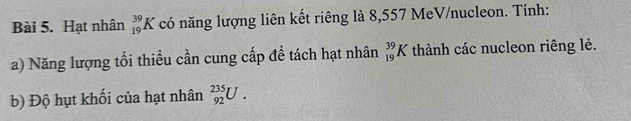 Hạt nhân _(19)^(39)K có năng lượng liên kết riêng là 8,557 MeV/nucleon. Tính: 
a) Năng lượng tối thiểu cần cung cấp để tách hạt nhân _(19)^(39)K thành các nucleon riêng lẻ. 
b) Độ hụt khối của hạt nhân _(92)^(235)U.