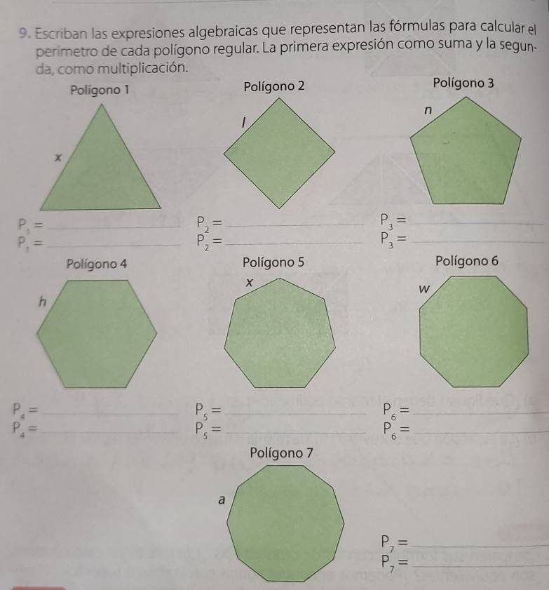 Escriban las expresiones algebraicas que representan las fórmulas para calcular el 
perímetro de cada polígono regular. La primera expresión como suma y la segun- 
da, como multiplicación. 
Polígono 1 Polígono 2 
_ P_1=
P_2= _ 
_ P_3=
_ P_1=
P_2= _ 
_ P_3=
Polígono 4 Polígono 5 Polígono 6
P_4= _
P_5= _
P_6= _
P_4= _ 
_ P_5=
P_6= _ 
_ P_7=
_ P_7=