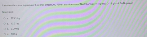 Calculate the mass, in grams of 6.33 mol of Nał CO_3 (Given atomic mass of Na=23 g/'mol H=1 g/mol, C=12 g/mol O=16 g/mol)
Select one:
a. 329.16 g
b. 13.31 g
c. 0.099 g
d. 532 g