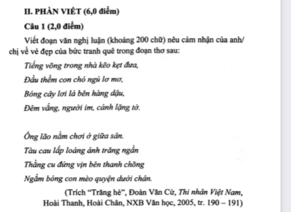 PHÀN VIÊT (6, 0 điểm) 
Câu 1 (2, 0 điểm) 
Viết đoạn văn nghị luận (khoảng 200 chữ) nêu cảm nhận của anh/ 
chị về vẻ đẹp của bức tranh quê trong đoạn thơ sau: 
Tiếng võng trong nhà kẽo kẹt đưa, 
Đầu thềm con chó ngủ lơ mơ, 
Bóng cây lơi là bên hàng dậu, 
Đêm vắng, người im, cảnh lặng tờ. 
Ông lão nằm chơi ở giữa sân. 
Tàu cau lấp loáng ánh trăng ngần 
Thằng cu đứng vịn bên thanh chồng 
Ngắm bóng con mèo quyện dưới chân. 
(Trích 'Trăng hè”, Đoàn Văn Cừ, Thi nhân Việt Nam, 
Hoài Thanh, Hoài Chân, NXB Văn học, 2005, tr. 190 - 191)