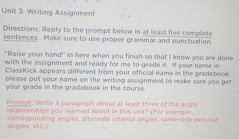 Writing Assignment 
Directions: Reply to the prompt below in at least five complete 
sentences. Make sure to use proper grammar and punctuation. 
"Raise your hand" in here when you finish so that I know you are done 
with the assignment and ready for me to grade it. If your name in 
ClassKick appears different from your official name in the gradebook, 
please put your name on the writing assignment to make sure you get 
your grade in the gradebook in the course. 
Prompt: Write a paragraph about at least three of the angle 
relationships you learned about in this unit? (For example, 
corresponding angles, alternate interior angles, same-side exterior 
angles, etc.)