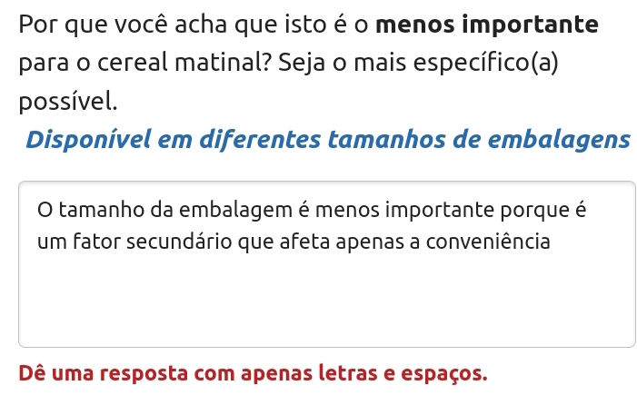 Por que você acha que isto é o menos importante
para o cereal matinal? Seja o mais específico(a)
possível.
Disponível em diferentes tamanhos de embalagens
O tamanho da embalagem é menos importante porque é
um fator secundário que afeta apenas a conveniência
Dê uma resposta com apenas letras e espaços.