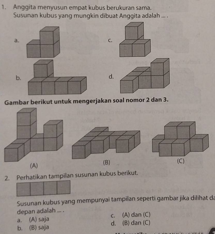 Anggita menyusun empat kubus berukuran sama.
Susunan kubus yang mungkin dibuat Anggita adalah ... .
a.
C.
b.
d.
Gambar berikut untuk mengerjakan soal nomor 2 dan 3.
(A)(B)
(C)
2. Perhatikan tampilan susunan kubus berikut.
Susunan kubus yang mempunyai tampilan seperti gambar jika dilihat da
depan adalah ... .
c. (A) dan (C)
a. (A) saja
d. (B) dan (C)
b. (B) saja