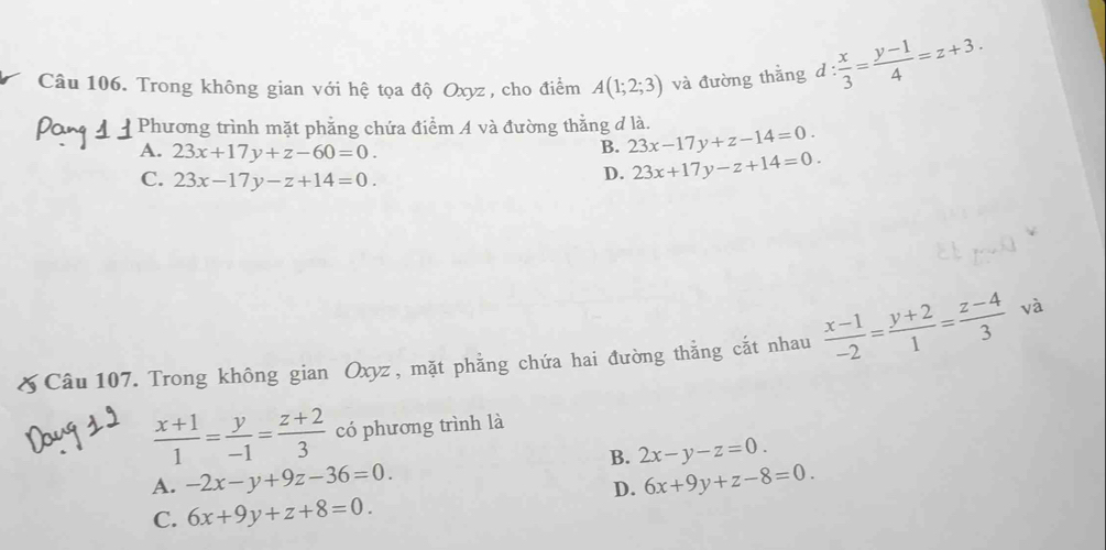 Trong không gian với hệ tọa độ Oxyz , cho điểm A(1;2;3) và đường thẳng d: x/3 = (y-1)/4 =z+3. 
Phương trình mặt phẳng chứa điểm A và đường thẳng đ là. 23x-17y+z-14=0.
A. 23x+17y+z-60=0. 
B.
C. 23x-17y-z+14=0.
D. 23x+17y-z+14=0. 
& Câu 107. Trong không gian Oxyz , mặt phẳng chứa hai đường thằng cắt nhau  (x-1)/-2 = (y+2)/1 = (z-4)/3  và
 (x+1)/1 = y/-1 = (z+2)/3  có phương trình là
B. 2x-y-z=0.
A. -2x-y+9z-36=0. 6x+9y+z-8=0. 
D.
C. 6x+9y+z+8=0.