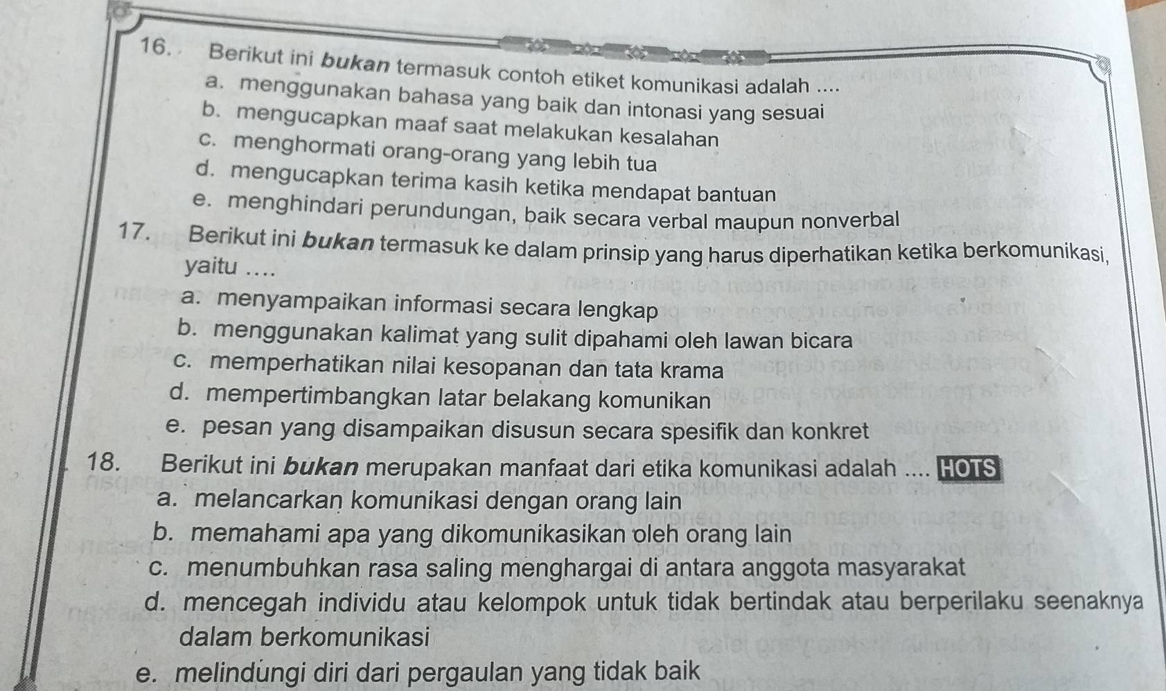 Berikut ini bukan termasuk contoh etiket komunikasi adalah ...
a. menggunakan bahasa yang baik dan intonasi yang sesuai
b. mengucapkan maaf saat melakukan kesalahan
c. menghormati orang-orang yang lebih tua
d. mengucapkan terima kasih ketika mendapat bantuan
e. menghindari perundungan, baik secara verbal maupun nonverbal
17. Berikut ini bukan termasuk ke dalam prinsip yang harus diperhatikan ketika berkomunikasi,
yaitu ....
a. menyampaikan informasi secara lengkap
b. menggunakan kalimat yang sulit dipahami oleh lawan bicara
c. memperhatikan nilai kesopanan dan tata krama
d. mempertimbangkan latar belakang komunikan
e. pesan yang disampaikan disusun secara spesifik dan konkret
18. Berikut ini bukan merupakan manfaat dari etika komunikasi adalah .... HOTS
a. melancarkan komunikasi dengan orang lain
b. memahami apa yang dikomunikasikan oleh orang lain
c. menumbuhkan rasa saling menghargai di antara anggota masyarakat
d. mencegah individu atau kelompok untuk tidak bertindak atau berperilaku seenaknya
dalam berkomunikasi
e. melindungi diri dari pergaulan yang tidak baik