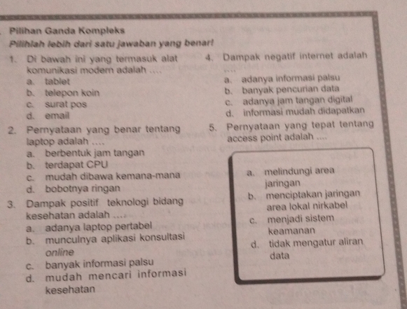 Pilihan Ganda Kompleks
Pilihlah lebih dari satu jawaban yang benar!
1. Di bawah ini yang termasuk alat 4. Dampak negatif internet adalah
komunikasi modern adalah ....
a. tablet a、 adanya informasi palsu
b. telepon koin b. banyak pencurian data
c. surat pos c. adanya jam tangan digital
d. email d. informasi mudah didapatkan
2. Pernyataan yang benar tentang 5. Pernyataan yang tepat tentang
laptop adalah .... access point adalah ....
a. berbentuk jam tangan
b. terdapat CPU
c. mudah dibawa kemana-mana a. melindungi area
d. bobotnya ringan jaringan
3. Dampak positif teknologi bidang b. menciptakan jaringan
kesehatan adalah ` . area lokal nirkabel
a. adanya laptop pertabel c. menjadi sistem
b. munculnya aplikasi konsultasi keamanan
online d. tidak mengatur aliran
data
c. banyak informasi palsu
d. mudah mencari informasi
kesehatan