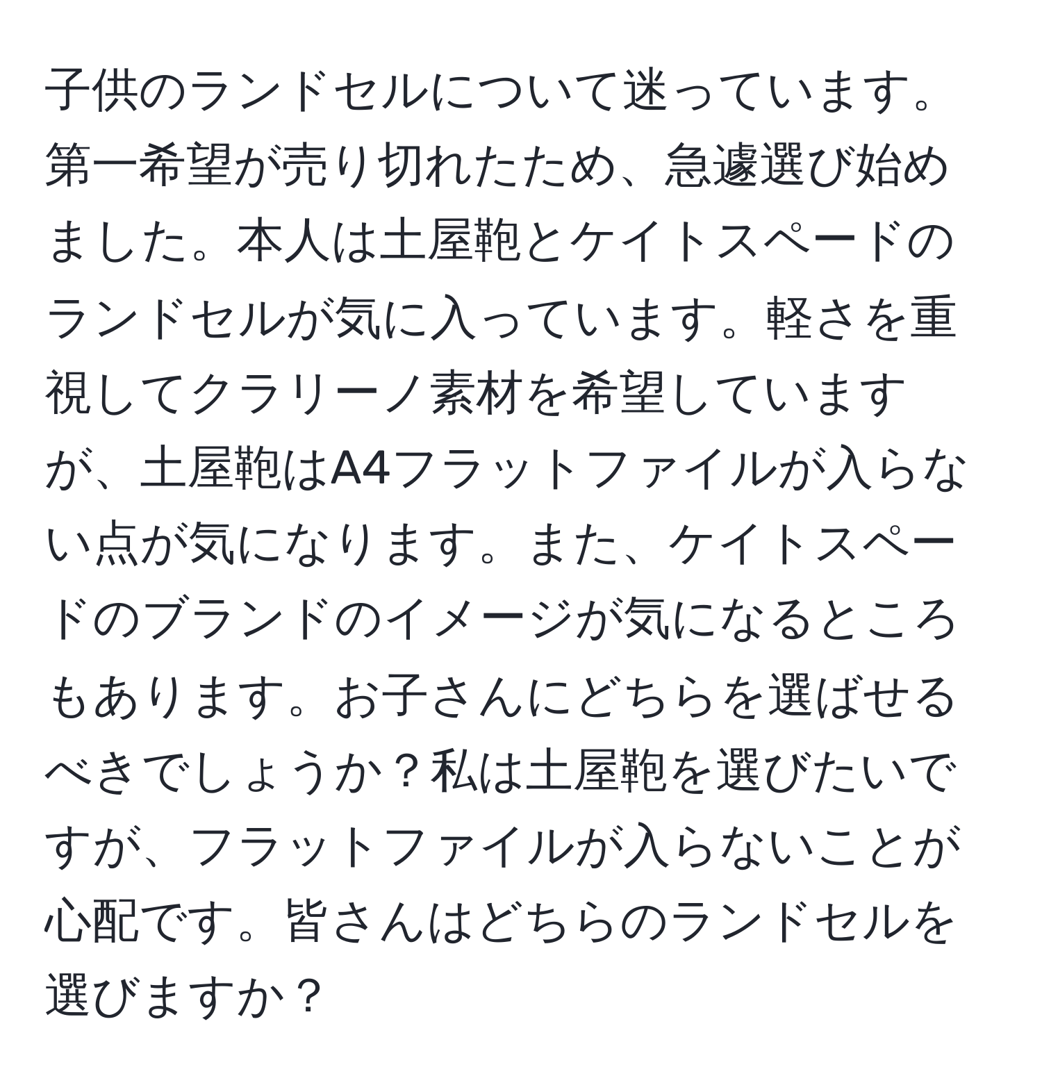 子供のランドセルについて迷っています。第一希望が売り切れたため、急遽選び始めました。本人は土屋鞄とケイトスペードのランドセルが気に入っています。軽さを重視してクラリーノ素材を希望していますが、土屋鞄はA4フラットファイルが入らない点が気になります。また、ケイトスペードのブランドのイメージが気になるところもあります。お子さんにどちらを選ばせるべきでしょうか？私は土屋鞄を選びたいですが、フラットファイルが入らないことが心配です。皆さんはどちらのランドセルを選びますか？