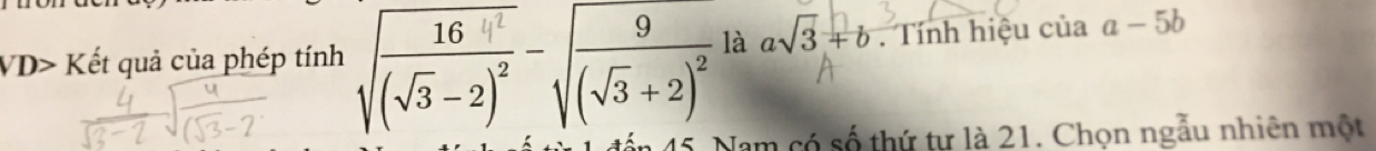 VD>K ết quả của phép tính sqrt(frac 164^2)(sqrt(3)-2)^2-sqrt(frac 9)(sqrt(3)+2)^2 là asqrt(3)+b. Tính hiệu của a-5b
45. Nam có số thứ tư là 21. Chọn ngẫu nhiên một