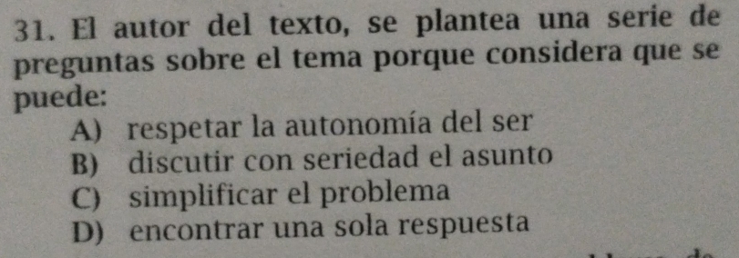 El autor del texto, se plantea una serie de
preguntas sobre el tema porque considera que se
puede:
A) respetar la autonomía del ser
B) discutir con seriedad el asunto
C) simplificar el problema
D) encontrar una sola respuesta