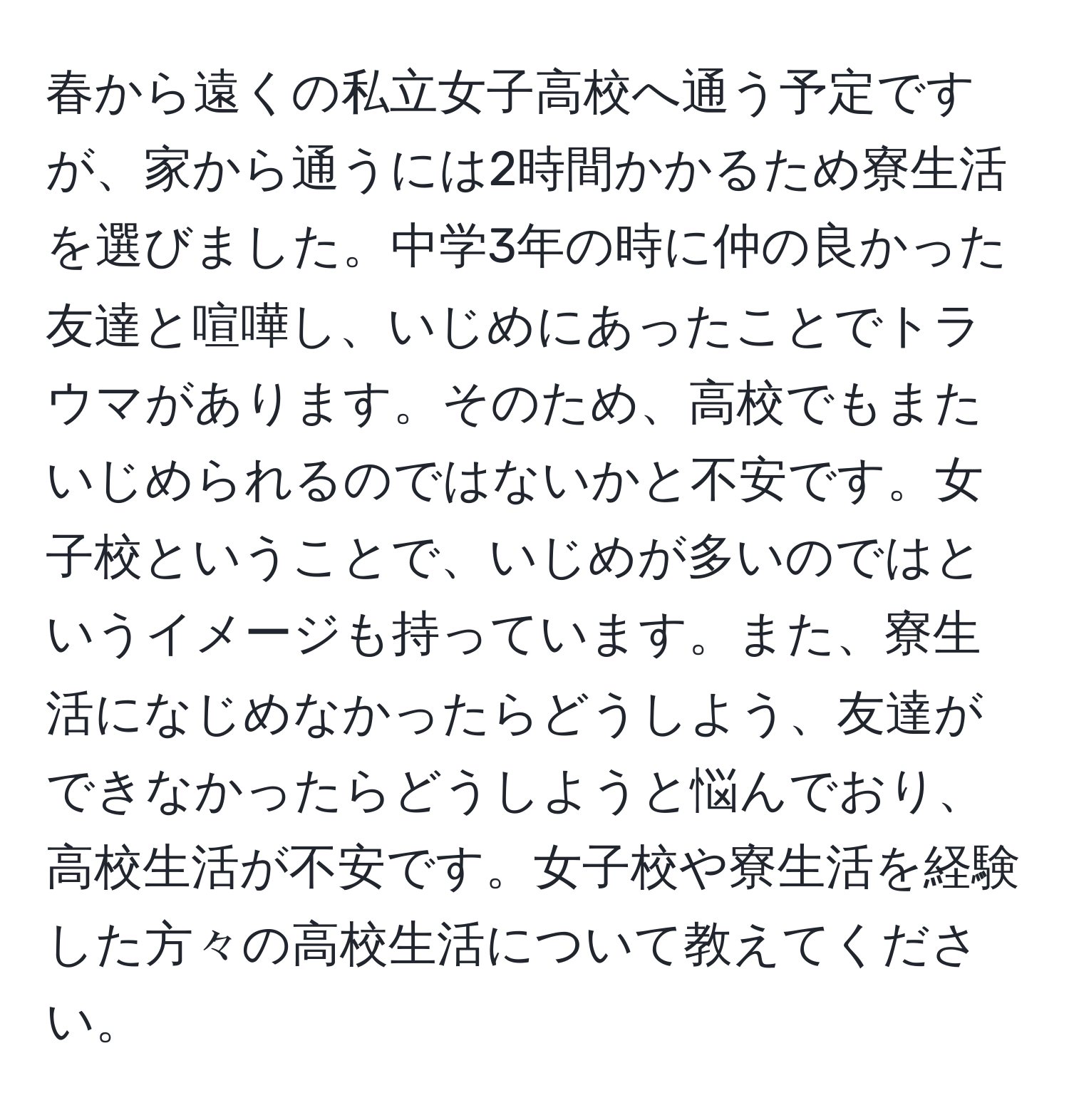 春から遠くの私立女子高校へ通う予定ですが、家から通うには2時間かかるため寮生活を選びました。中学3年の時に仲の良かった友達と喧嘩し、いじめにあったことでトラウマがあります。そのため、高校でもまたいじめられるのではないかと不安です。女子校ということで、いじめが多いのではというイメージも持っています。また、寮生活になじめなかったらどうしよう、友達ができなかったらどうしようと悩んでおり、高校生活が不安です。女子校や寮生活を経験した方々の高校生活について教えてください。