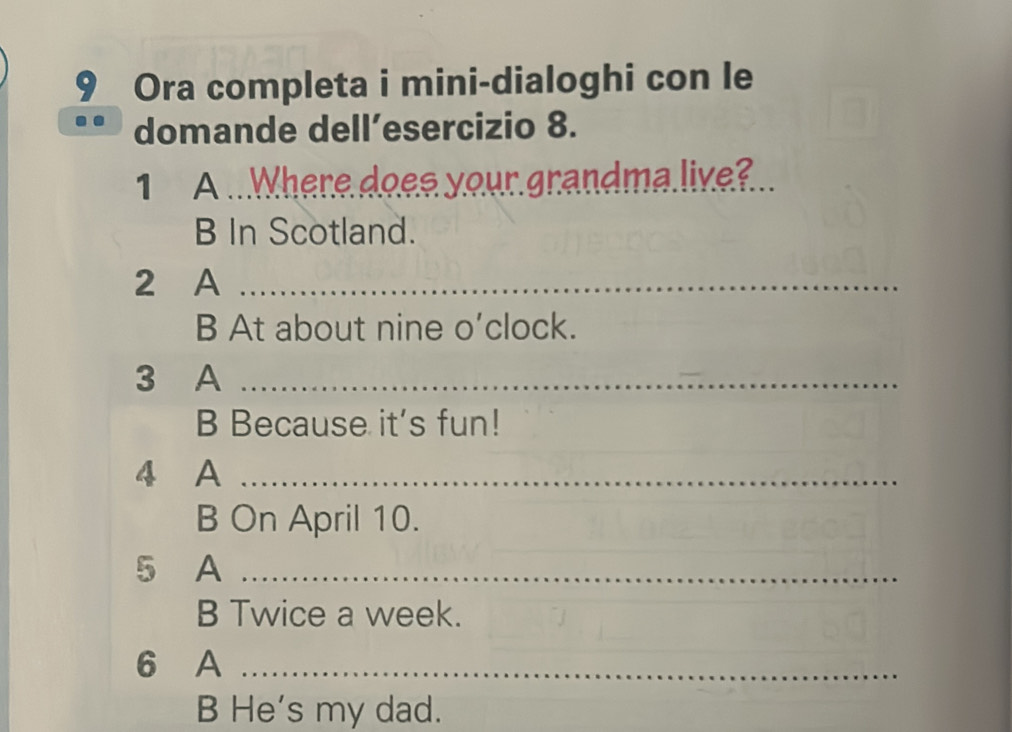 Ora completa i mini-dialoghi con le 
domande dell’esercizio 8. 
1 A ...Where does your grandma live? 
B In Scotland. 
2 A_ 
B At about nine o’clock. 
3 A_ 
B Because it's fun! 
4 A_ 
B On April 10. 
5 A_ 
B Twice a week. 
6 A_ 
B He's my dad.