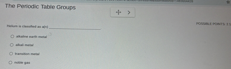 =1483604428
The Periodic Table Groups
POSSIBLE POINTS: 2.1
_
Helium is classified as a(n)
alkaline earth metal
alkali metal
transition metal
noble gas