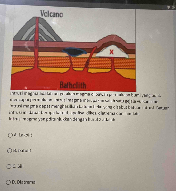 Intrusi magma adalah pergerakan magma di bawah permukaan bumi yang tidak
mencapai permukaan. Intrusi magma merupakan salah satu gejala vulkanisme.
Intrusi magma dapat menghasilkan batuan beku yang disebut batuan intrusi. Batuan
intrusi ini dapat berupa batolit, apofisa, dikes, diatrema dan lain-lain
Intrusi magma yang ditunjukkan dengan huruf X adalah ... .
A. Lakolit
B. batolit
C. Sill
D. Diatrema