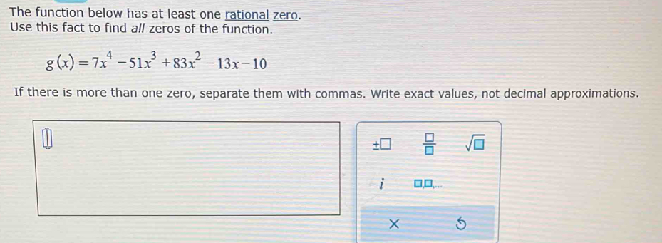 The function below has at least one rational zero. 
Use this fact to find all zeros of the function.
g(x)=7x^4-51x^3+83x^2-13x-10
If there is more than one zero, separate them with commas. Write exact values, not decimal approximations.
 □ /□   sqrt(□ )
×