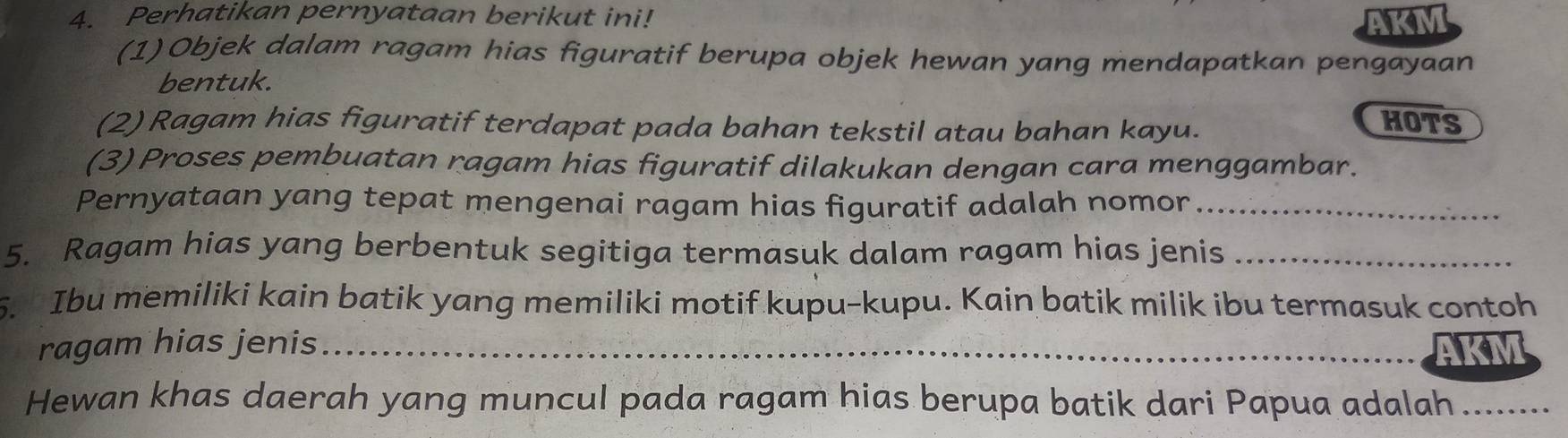 Perhatikan pernyataan berikut ini! AKM 
(1)Objek dalam ragam hias figuratif berupa objek hewan yang mendapatkan pengayaan 
bentuk. 
(2) Ragam hias figuratif terdapat pada bahan tekstil atau bahan kayu. 
HOTS 
(3) Proses pembuatan ragam hias figuratif dilakukan dengan cara menggambar. 
Pernyataan yang tepat mengenai ragam hias figuratif adalah nomor_ 
5. Ragam hias yang berbentuk segitiga termasuk dalam ragam hias jenis_ 
5. Ibu memiliki kain batik yang memiliki motif kupu-kupu. Kain batik milik ibu termasuk contoh 
ragam hias jenis _ 
Hewan khas daerah yang muncul pada ragam hias berupa batik dari Papua adalah .........