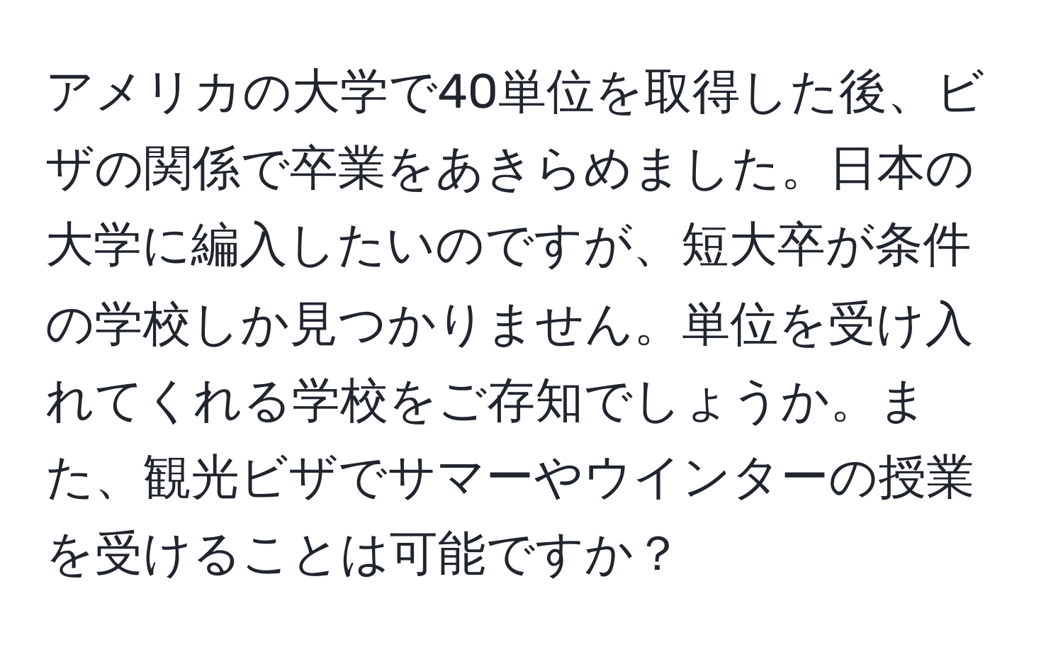 アメリカの大学で40単位を取得した後、ビザの関係で卒業をあきらめました。日本の大学に編入したいのですが、短大卒が条件の学校しか見つかりません。単位を受け入れてくれる学校をご存知でしょうか。また、観光ビザでサマーやウインターの授業を受けることは可能ですか？