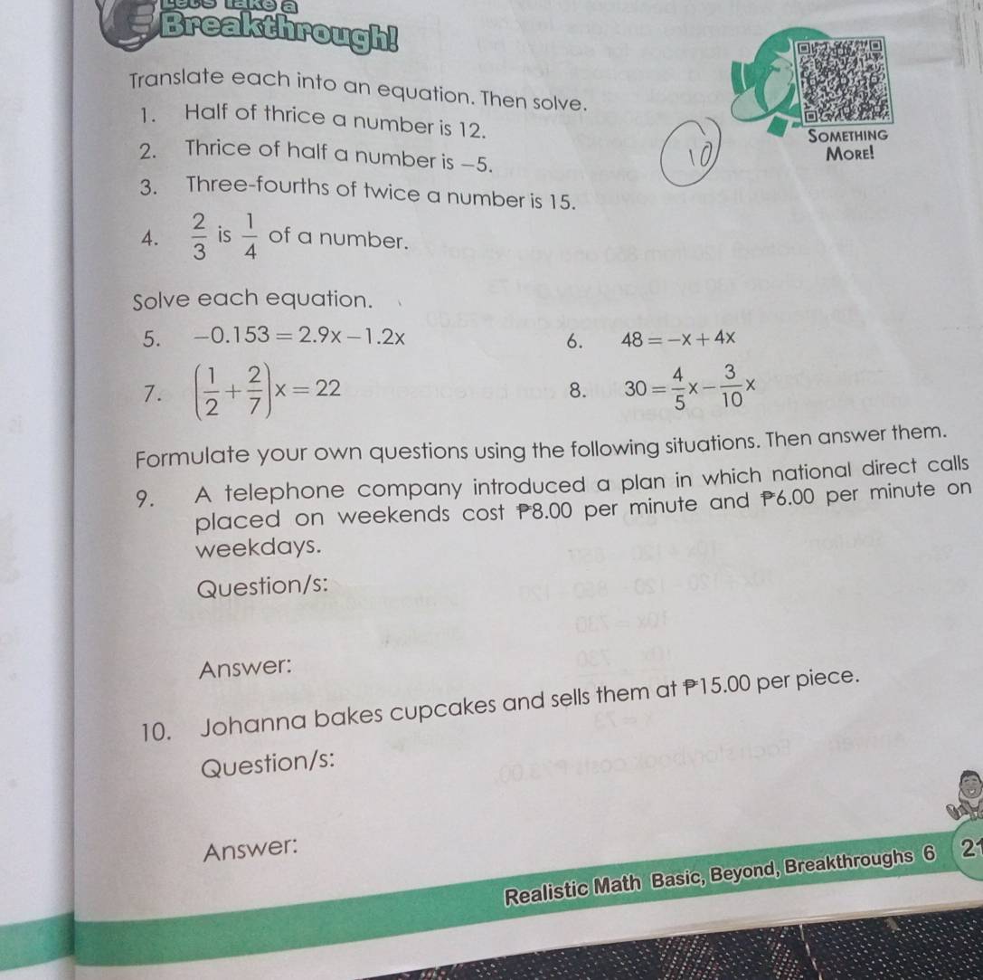 Lelelakeia 
Breakthrough! 
Translate each into an equation. Then solve. 
1. Half of thrice a number is 12. 
2. Thrice of half a number is -5. 
3. Three-fourths of twice a number is 15. 
4.  2/3  is  1/4  of a number. 
Solve each equation. 
5. -0.153=2.9x-1.2x 6. 48=-x+4x
7. ( 1/2 + 2/7 )x=22 8. 30= 4/5 x- 3/10 x
Formulate your own questions using the following situations. Then answer them. 
9. A telephone company introduced a plan in which national direct calls 
placed on weekends cost 8.00 per minute and P6.00 per minute on 
weekdays. 
Question/s: 
Answer: 
10. Johanna bakes cupcakes and sells them at 15.00 per piece. 
Question/s: 
Answer: 2 
Realistic Math Basic, Beyond, Breakthroughs 6