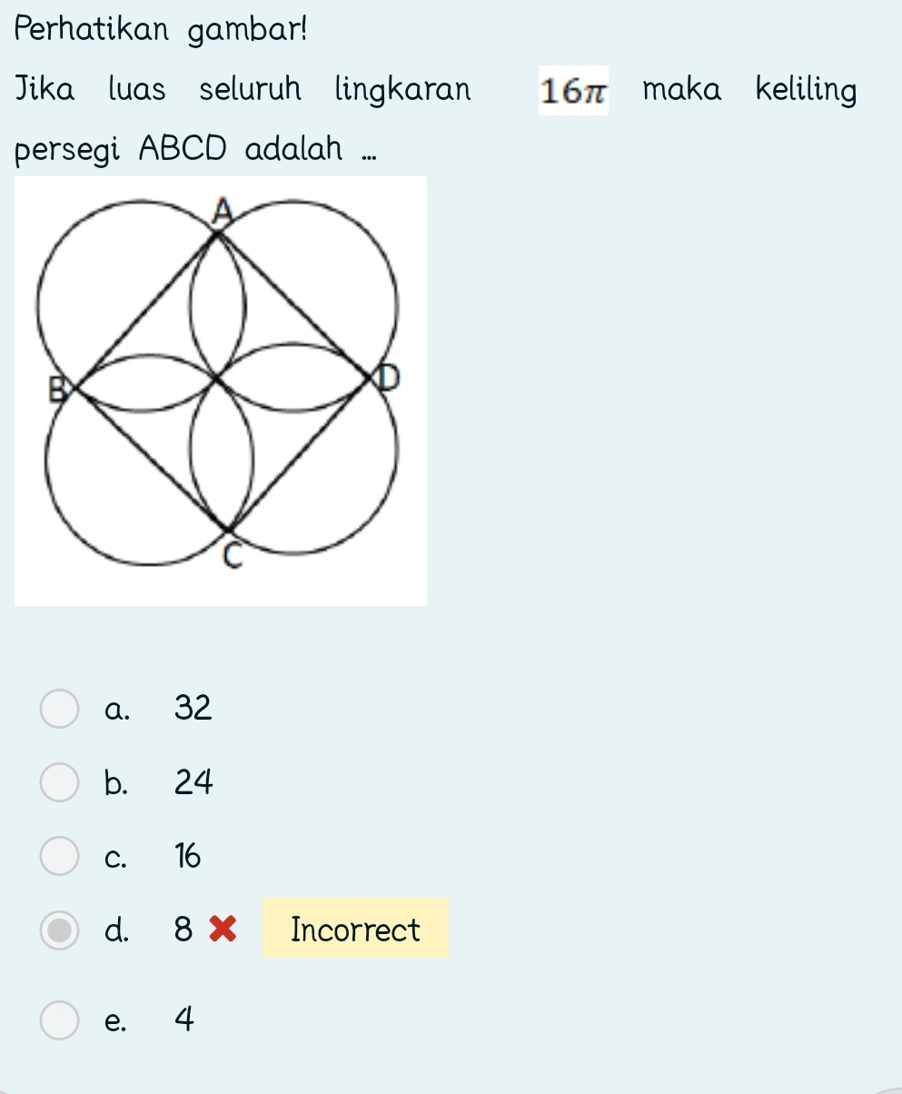 Perhatikan gambar!
Jika luas seluruh lingkaran 16π maka keliling
persegi ABCD adalah ...
a. 32
b. 24
c. 16
d. 8 Incorrect
e. 4