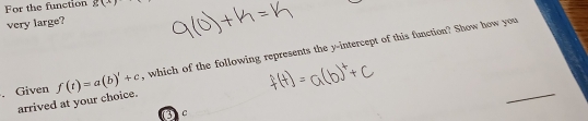 For the function g(x)
very large? 
. Given f(t)=a(b)'+c+c , which of the following represents the y-intercept of this function? Show how you 
arrived at your choice. 
_ 
C