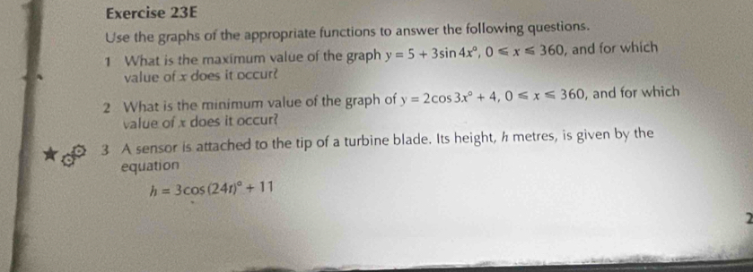 Use the graphs of the appropriate functions to answer the following questions.
1 What is the maximum value of the graph y=5+3sin 4x°, 0≤slant x≤slant 360 , and for which
value of x does it occur?
2 What is the minimum value of the graph of y=2cos 3x°+4, 0≤slant x≤slant 360 , and for which
value of x does it occur?
3 A sensor is attached to the tip of a turbine blade. Its height, h metres, is given by the
equation
h=3cos (24t)^circ +11
2