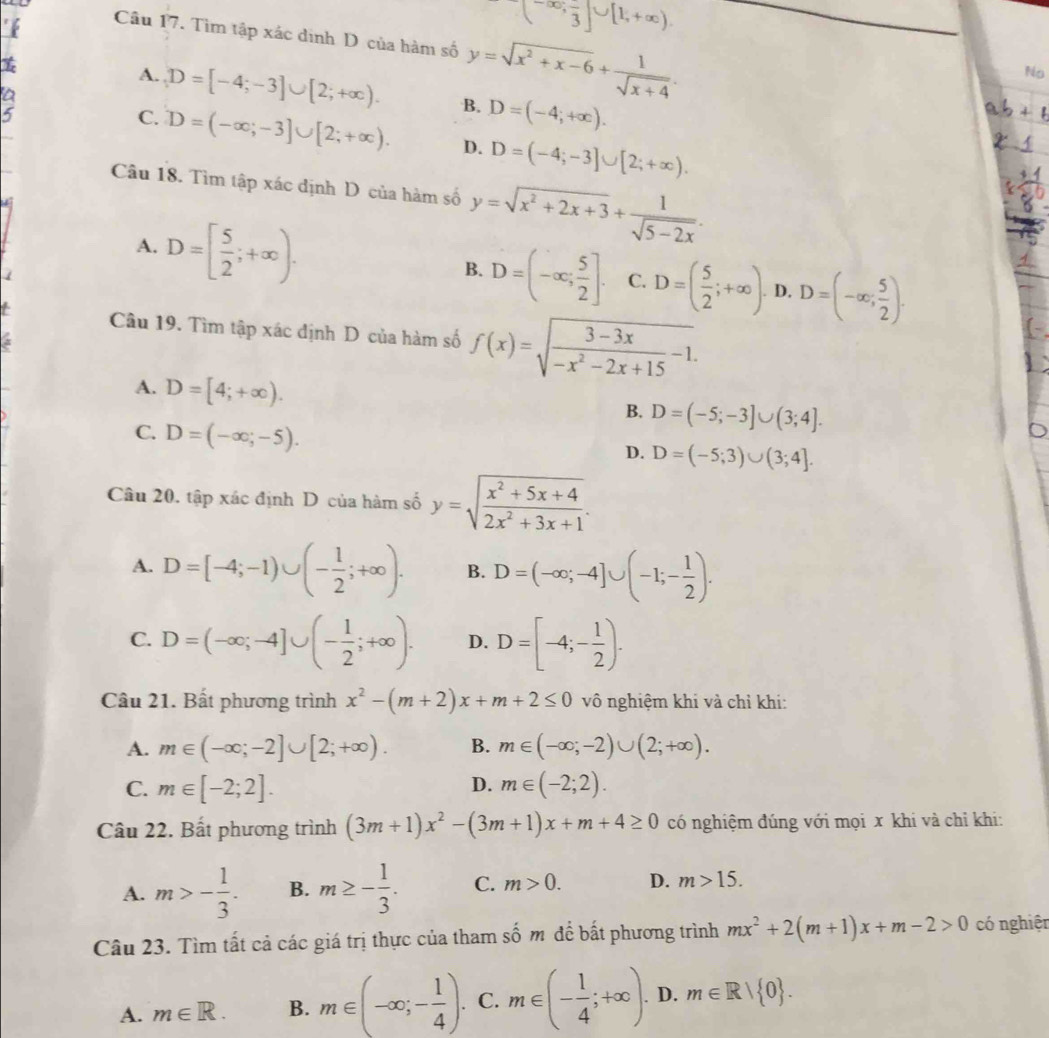 'f
(-∈fty , π /3 ]∪ [1,+∈fty ).
Câu 17. Tìm tập xác định D của hàm số y=sqrt(x^2+x-6)+ 1/sqrt(x+4) .
I
No
A. D=[-4;-3]∪ [2;+∈fty ). B. D=(-4;+∈fty ).
a
5
C. D=(-∈fty ;-3]∪ [2;+∈fty ). D. D=(-4;-3]∪ [2;+∈fty ).
Câu 18. Tìm tập xác định D của hàm số y=sqrt(x^2+2x+3)+ 1/sqrt(5-2x) .
A. D=[ 5/2 ;+∈fty ). D=(-∈fty ; 5/2 ]. C. D=( 5/2 ;+∈fty ). D. D=(-∈fty ; 5/2 ).
B.
Câu 19. Tìm tập xác định D của hàm số f(x)=sqrt(frac 3-3x)-x^2-2x+15-1.
A. D=[4;+∈fty ).
B. D=(-5;-3]∪ (3;4].
C. D=(-∈fty ;-5).
D. D=(-5;3)∪ (3;4].
Câu 20. tập xác định D của hàm số y=sqrt(frac x^2+5x+4)2x^2+3x+1.
A. D=[-4;-1)∪ (- 1/2 ;+∈fty ). B. D=(-∈fty ;-4]∪ (-1;- 1/2 ).
C. D=(-∈fty ;-4]∪ (- 1/2 ;+∈fty ). D. D=[-4;- 1/2 ).
Câu 21. Bất phương trình x^2-(m+2)x+m+2≤ 0 vô nghiệm khi và chỉ khi:
A. m∈ (-∈fty ;-2]∪ [2;+∈fty ). B. m∈ (-∈fty ;-2)∪ (2;+∈fty ).
D.
C. m∈ [-2;2]. m∈ (-2;2).
Câu 22. Bất phương trình (3m+1)x^2-(3m+1)x+m+4≥ 0 có nghiệm đúng với mọi x khi và chỉ khi:
A. m>- 1/3 . B. m≥ - 1/3 . C. m>0. D. m>15.
Câu 23. Tìm tất cả các giá trị thực của tham số m để bất phương trình mx^2+2(m+1)x+m-2>0 có nghiện
A. m∈ R. B. m∈ (-∈fty ;- 1/4 ). C. m∈ (- 1/4 ;+∈fty ). D. m∈ R| 0 .