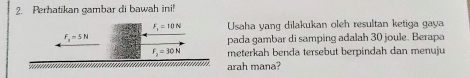 Perhatikan gambar di bawah ini!
F_v=10N Usaha yang dilakukan oleh resultan ketiga gaya
f_2=5N
pada gambar di samping adalah 30 joule. Berapa
F_2=30N meterkah benda tersebut berpindah dan menuju 
....... arah mana?