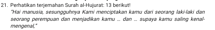 Perhatikan terjemahan Surah al-Hujurat: 13 berikut! 
“Hai manusia, sesungguhnya Kami menciptakan kamu dari seorang laki-laki dan 
seorang perempuan dan menjadikan kamu ... dan ... supaya kamu saling kenal- 
mengenal,”