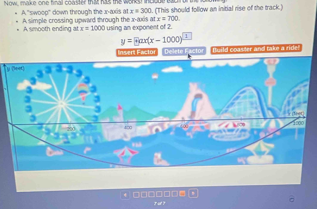 Now, make one final coaster that has the works! include each of the lollow
A ''swoop'' down through the x-axis at x=300. (This should follow an initial rise of the track.)
A simple crossing upward through the x-axis at x=700.
A smooth ending at x=1000 using an exponent of 2.
y=+ax(x-1000) 1
|
Insert Factor Delete Factor Build coaster and take a ride!
7of7